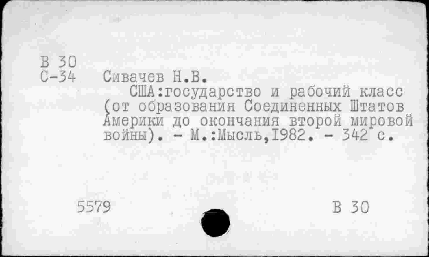 ﻿В 30
С-34
Сивачев Н.В.
США:государство и рабочий класс бот образования Соединенных Штатов Америки до окончания второй мировой войны). - М.:Мысль,1982. - 342 с.
5579
В 30